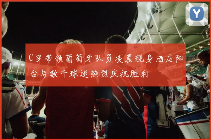 C罗带领葡萄牙队员凌晨现身酒店阳台与数千球迷热烈庆祝胜利